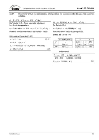 UNIVERSIDADE DA CIDADE DE UNIÃO DA VITÓRIA PLANO DE ENSINO
Patric Schürhaus 80
XLIX Determinar o título (se saturado) ou a temperatura (se superaquecido) da água nos seguintes
estados.
a) T = 150 [ ºC ] e υ = 0,18 [ m3
/ kg ]
Da Tabela 10.5 – Água saturada: tabela em
função da temperatura
υl = 0,001090 < υ = 0,18 < υv = 0,39278 [ m3
/ kg ]
Portanto temos uma mistura de líquido + vapor.
Utilizando a Equação ( 3.10 )
υ = υl + x · υlv ( 3.10 )
υ = υl + x · ( υv – υl )
0,18 = 0,001090 + x · (0,39278 – 0,001090)
x = 45,676 [ % ] (a)◄
b) p = 5 [ MPa ] e υ = 0,043 [ m3
/ kg ]
Da Tabela 10.6
υ = 0,043 > υv = 0,03944 [ m3
/ kg ]
Portanto temos vapor superaquecido.
Então, da Tabela 10.7
p = 5,00 [ MPa ] υ T
T υ 0,04141 → 275
275 0,04141 0,043 → Tυ=0,043
300 0,04532 0,04532 → 300
Interpolando
T 0,043
300
275 300
0,043 0,04532
0,04141 0,04532
Tυ=0,043 = 285,166 [ ºC ] (b)◄
 