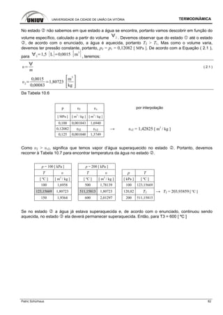 UNIVERSIDADE DA CIDADE DE UNIÃO DA VITÓRIA TERMODINÂMICA
Patric Schürhaus 82
No estado não sabemos em que estado a água se encontra, portanto vamos descobrir em função do
volume específico, calculado a partir do volume 2 . Devemos observar que do estado até o estado
, de acordo com o enunciado, a água é aquecida, portanto T2 > T1. Mas como o volume varia,
devemos ter pressão constante, portanto, p2 = p1 = 0,12082 [ MPa ]. De acordo com a Equação ( 2.1 ),
para 2
1,5 L 0,0015 m
3
, teremos:
m
( 2.1 )
2
0,0015
0,00083
1,80723
m
3
kg
Da Tabela 10.6
p υl υv por interpolação
[ MPa ] [ m3
/ kg ] [ m3
/ kg ]
0,100 0,001043 1,6940
0,12082 υl2 υv2 → υv2 = 1,42825 [ m3
/ kg ]
0,125 0,001048 1,3749
Como υ2 > υv2, significa que temos vapor d’água superaquecido no estado . Portanto, devemos
recorrer à Tabela 10.7 para encontrar temperatura da água no estado .
p = 100 [ kPa ] p = 200 [ kPa ]
T υ T υ p T
[ ºC ] [ m3
/ kg ] [ ºC ] [ m3
/ kg ] [ kPa ] [ ºC ]
100 1,6958 500 1,78139 100 123,15669
123,15669 1,80723 511,15813 1,80723 120,82 T2 → T2 = 203,93859 [ ºC ]
150 1,9364 600 2,01297 200 511,15813
Se no estado a água já estava superaquecida e, de acordo com o enunciado, continuou sendo
aquecida, no estado ela deverá permanecer superaquecida. Então, para T3 = 600 [ ºC ]
 