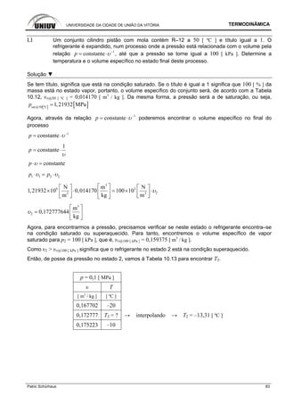 UNIVERSIDADE DA CIDADE DE UNIÃO DA VITÓRIA TERMODINÂMICA
Patric Schürhaus 83
LI Um conjunto cilindro pistão com mola contém R–12 a 50 [ ºC ] e título igual a 1. O
refrigerante é expandido, num processo onde a pressão está relacionada com o volume pela
relação 1
constantep υ−
= ⋅ , até que a pressão se torne igual a 100 [ kPa ]. Determine a
temperatura e o volume específico no estado final deste processo.
Solução ▼
Se tem título, significa que está na condição saturado. Se o título é igual a 1 significa que 100 [ % ] da
massa está no estado vapor, portanto, o volume específico do conjunto será, de acordo com a Tabela
10.12, υv@50 [ ºC ] = 0,014170 [ m3
/ kg ]. Da mesma forma, a pressão será a de saturação, ou seja,
[ ] [ ]sat@50 ºC
1,21932 MPap =
Agora, através da relação 1
constantep υ−
= ⋅ poderemos encontrar o volume específico no final do
processo
1
constantep υ−
= ⋅
1
constantep
υ
= ⋅
constantep υ⋅ =
1 1 2 2p pυ υ⋅ = ⋅
3
6 3
22 2
N m N
1,21932 10 0,014170 100 10
m kg m
υ
⎡ ⎤⎡ ⎤ ⎡ ⎤
× ⋅ = × ⋅⎢ ⎥⎢ ⎥ ⎢ ⎥
⎣ ⎦ ⎣ ⎦⎣ ⎦
3
2
m
0,172777644
kg
υ
⎡ ⎤
= ⎢ ⎥
⎣ ⎦
Agora, para encontrarmos a pressão, precisamos verificar se neste estado o refrigerante encontra–se
na condição saturado ou superaquecido. Para tanto, encontremos o volume específico de vapor
saturado para p2 = 100 [ kPa ], que é, υv@100 [ kPa ] = 0,159375 [ m3
/ kg ].
Como υ2 > υv@100 [ kPa ] significa que o refrigerante no estado 2 está na condição superaquecido.
Então, de posse da pressão no estado 2, vamos à Tabela 10.13 para encontrar T2.
p = 0,1 [ MPa ]
υ T
[ m3
/ kg ] [ ºC ]
0,167702 –20
0,172777 T2 = ? → interpolando → T2 = –13,31 [ ºC ]
0,175223 –10
 