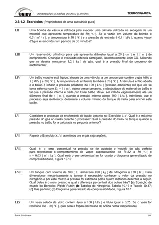 UNIVERSIDADE DA CIDADE DE UNIÃO DA VITÓRIA TERMODINÂMICA
Patric Schürhaus 84
3.6.1.2 Exercícios (Propriedades de uma substância pura)
LII Uma bomba de vácuo é utilizada para evacuar uma câmara utilizada na secagem de um
material que apresenta temperatura de 50 [ °C ]. Se a vazão em volume da bomba é
0,5 [ m3
/ s ], a temperatura é 50 [ °C ] e a pressão de entrada é 0,1 [ kPa ], quanto vapor
d'água é removido num período de 30 minutos?
LIII Um reservatório cilíndrico para gás apresenta diâmetro igual a 20 [ cm ] e 1 [ m ] de
comprimento. O tanque é evacuado e depois carregado, isotermicamente, com CO. Sabendo
que se deseja armazenar 1,2 [ kg ] de gás, qual é a pressão final do processo de
enchimento?
LIV Um balão murcho está ligado, através de uma válvula, a um tanque que contém o gás hélio a
1 [ MPa ] e 20 [ °C ]. A temperatura do ambiente também é 20 [ °C ]. A válvula é então aberta
e o balão é inflado a pressão constante de 100 [ kPa ] (pressão ambiente) até que ele se
torna esférico com D1 = 1 [ m ]. Acima desse tamanho, a elasticidade do material do balão é
tal que a pressão interna é dada por: Esse balão deve ser inflado vagarosamente até um
diâmetro final de 4 [ m ], quando a pressão interna atinge 400 [ kPa ]. Admitindo que o
processo seja isotérmico, determine o volume mínimo do tanque de hélio para encher este
balão.
LV Considere o processo de enchimento do balão descrito no Exercício LIV. Qual é a máxima
pressão do gás no balão durante o processo? Qual a pressão do hélio no tanque quando a
pressão no balão for a calculada na pergunta anterior?
LVI Repetir o Exercício XLVI admitindo que o gás seja argônio.
LVII Qual é o erro percentual na pressão se for adotado o modelo de gás perfeito
para representar o comportamento do vapor superaquecido de R–22 a 50 [ °C ] e
υ = 0,03 [ m3
/ kg ]. Qual será o erro percentual se for usado o diagrama generalizado de
compressibilidade, Figura 10.1?
LVIII Um tanque com volume de 500 [ L ] armazena 100 [ kg ] de nitrogênio a 150 [ K ]. Para
dimensionar mecanicamente o tanque é necessário conhecer o valor da pressão no
nitrogênio e por este motivo a pressão foi estimada pelos quatro métodos descritos a seguir.
Qual deles é o mais preciso e qual a diferença percentual dos outros três? (a) Equação de
estado de Benedict–Webb–Rubin; (b) Tabelas de nitrogênio, Tabela 10.16 e Tabela 10.17;
(c) Gás perfeito; (d) Diagrama generalizado de compressibilidade, Figura 10.1.
LIX Um vaso selado de vidro contém água a 100 [ kPa ] e título igual a 0,25. Se o vaso for
resfriado até –10 [ °C ], qual será a fração em massa de sólido nesta temperatura?
 