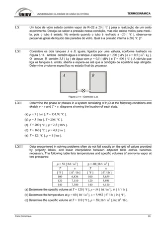 UNIVERSIDADE DA CIDADE DE UNIÃO DA VITÓRIA TERMODINÂMICA
Patric Schürhaus 85
LX Um tubo de vidro selado contém vapor de R–22 a 20 [ °C ] para a realização de um certo
experimento. Deseja–se saber a pressão nessa condição, mas não existe meios para medi–
la, pois o tubo é selado. No entanto quando o tubo é resfriado a –20 [ °C ], observa–se
pequenas gotas de líquido das paredes do vidro. Qual é a pressão interna a 20 [ °C ]?
LXI Considere os dois tanques A e B, iguais, ligados por uma válvula, conforme ilustrado na
Figura 3.14. Ambos contém água e o tanque A apresenta p = 200 [ kPa ] e υ = 0,5 [ m3
/ kg ].
O tanque B contém 3,5 [ kg ] de água com p = 0,5 [ MPa ] e T = 400 [ ºC ]. A válvula que
liga os tanques é, então, aberta e espera–se até que a condição de equilíbrio seja atingida.
Determine o volume específico no estado final do processo.
Figura 3.14 – Exercício LXI
LXII Determine the phase or phases in a system consisting of H2O at the following conditions and
sketch p × υ and T × υ diagrams showing the location of each state.
(a) p = 5 [ bar ], T = 151,9 [ ºC ].
(b) p = 5 [ bar ], T = 200 [ ºC ].
(c) T = 200 [ ºC ], p = 2,5 [ MPa ].
(d) T = 160 [ ºC ], p = 4,8 [ bar ].
(e) T = 12 [ ºC ], p = 1 [ bar ].
LXIII Data encountered in solving problems often do not fall exactly on the grid of values provided
by property tables, and linear interpolation between adjacent table entries becomes
necessary. The following table lists temperatures and specific volumes of ammonia vapor at
two pressures:
p = 50 [ lbf / in2
] p = 60 [ lbf / in2
]
T υ T υ
[ ºF ] [ ft3
/ lb ] [ ºF ] [ ft3
/ lb ]
100 6,836 100 5,659
120 7,110 120 5,891
140 7,380 140 6,120
(a) Determine the specific volume at T = 120 [ ºF ], p = 54 [ lbf / in2
], in [ ft3
/ lb ].
(b) Determine the temperature at p = 60 [ lbf / in2
], υ = 5,982 [ ft3
/ lb ], in [ ºF ].
(c) Determine the specific volume at T = 110 [ ºF ], p = 58 [ lbf / in2
], in [ ft3
/ lb ].
 