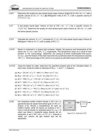 UNIVERSIDADE DA CIDADE DE UNIÃO DA VITÓRIA TERMODINÂMICA
Patric Schürhaus 86
LXIV Determine the quality of a two–phase liquid–vapor mixture of (a) H2O at 100 [ lbf / in2
] with a
specific volume of 3,0 [ ft3
/ lb ]; (b) Refrigerant 134a at 40 [ ºF ] with a specific volume of
5,7173 [ ft3
/ lb ].
LXV A two–phase liquid–vapor mixture of H2O at 200 [ lbf / in2
] has a specific volume of
3
1,5 ft / lb⎡ ⎤⎣ ⎦ . Determine the quality of a two–phase liquid–vapor mixture at 100 [ lbf / in2
] with
the same specific volume.
LXVI Calculate the volume, in [ m3
], occupied by 2 [ kg ] of a two–phase liquid–vapor mixture of
Refrigerant 134a at 10 [ ºC ] with a quality of 80 [ % ].
LXVII Steam is contained in a closed rigid container. Initially, the pressure and temperature of the
steam are 15 [ bar ] and 240 [ ºC ], respectively. The temperature drops as a result of heat
transfer to the surroundings. Determine the pressure at which condensation first occurs,
in [ bar ], and the fraction of the total mass that has condensed when the temperature reaches
100 [ ºC ]. What percentage of the volume is occupied by saturated liquid at the final state?
LXVIII Using the tables for water, determine the specified property data at the indicated states. In
each case, locate the state on sketches of the p × υ and T × υ diagrams.
(a) At p = 20 [ lbf / in2
], T = 400 [ ºF ], find υ in [ ft3
/ lb ].
(b) At p = 20 [ lbf / in2
], υ = 16 [ ft3
/ lb ], find T in [ ºF ].
(c) At T = 900 [ ºF ], p = 170 [ lbf / in2
], find υ in [ ft3
/ lb ].
(d) At T = 600 [ ºF ], υ = 0,6 [ ft3
/ lb ], find p in [ lbf / in2
].
(e) At p = 700 [ lbf / in2
], T = 650 [ ºF ], find υ in [ ft3
/ lb ].
(f) At T = 400 [ ºF ], x = 90 [ % ], find p in [ lbf / in2
] and υ in [ ft3
/ lb ].
(g) At T = 40 [ ºF ], υ = 1950 [ ft3
/ lb ], find p in [ lbf / in2
].
(h) At p = 600 [ lbf / in2
], T = 320 [ ºF ], find υ in [ ft3
/ lb ].
LXIX Um recipiente contém metano líquido a 500 [ kPa ] e
apresenta área da seção transversal igual a 0,50 [ m2
]
(Figura 3.15). Devido a transferência de calor ao
metano líquido, parte do líquido se evapora e em 1
hora o nível de líquido no recipiente baixa 30 [ mm ]. O
vapor que deixa o recipiente passa através de um
aquecedor e sai a 500 [ kPa ] e 275 [ K ]. Calcular a
vazão, em volume, de gás metano que sai do
aquecedor.
Figura 3.15 – Exercício LXIX
 