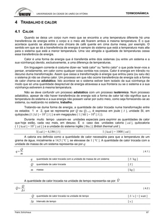 UNIVERSIDADE DA CIDADE DE UNIÃO DA VITÓRIA TERMODINÂMICA
Patric Schürhaus 87
4 TRABALHO E CALOR
4.1 CALOR
Quando se deixa um corpo num meio que se encontra a uma temperatura diferente há uma
transferência de energia entre o corpo e o meio até ficarem ambos à mesma temperatura. É o que
acontece quando se abandona uma chícara de café quente em cima duma mesa, por exemplo. O
sentido em que se dá a transferência de energia é sempre do sistema que está a temperatura mais alta
para o sistema que está a menor temperatura. Uma vez atingida a igualdade de temperaturas cessa
essa transferência de energia.
Calor é uma forma de energia que é transferida entre dois sistemas (ou entre um sistema e a
sua vizinhança) devido, exclusivamente, a uma diferença de temperaturas.
Em linguagem corrente é costume dizer–se “está calor” ou “tenho calor” o que pode levar–nos a
pensar, erradamente, em calor como qualquer coisa contida nos corpos. Calor é energia em trânsito no
decurso duma transformação. Assim que cessa a transformação à energia que entrou para (ou saíu de)
o sistema já não se chama calor. Um processo em que não ocorre transferência de energia sob a forma
de calor chama–se adiabático. Isto acontece se o sistema estiver bem isolado da sua vizinhança de
modo que só uma quantidade desprezível de energia atravessa a sua fronteira ou se o sistema e a sua
vizinhança estiverem à mesma temperatura.
Não se deve confundir um processo adiabático com um processo isotérmico. Num processo
adiabático, apesar de não haver transferência de energia sob a forma de calor tal não significa que a
temperatura do sistema e a sua energia não possam variar por outro meio, como seja fornecendo–se ao
sistema, ou realizando no sistema, trabalho.
Tratando–se duma forma de energia, a quantidade de calor trocada numa transformação entre
os estados 1 e 2, que se representa por Q ou Q1→2, é expressa em joule [ J ], unidade SI, em
quilojoules (1 [ kJ ] = 103
[ J ] ) e em megajoules ( 1 [ MJ ] = 106
[ J ] ).
Durante muito tempo usaram–se unidades especiais para exprimir as quantidades de calor
que hoje estão, cada vez mais, em desuso. É o caso das unidades caloria [ cal ], quilocaloria
( 1 [ kcal ] = 103
[ cal ] ) e a unidade do sistema inglês [ Btu ] ( British thermal unit ).
1[ cal ] = 4,186 [ J ] 1 [ kcal ] = 1000 [ cal ]
A caloria era definida como a quantidade de calor necessária para que a temperatura de um
grama de água, inicialmente a 14,5 [ ºC ], se elevasse de 1 [ ºC ]. A quantidade de calor trocada com a
unidade de massa de um sistema representa–se por q:
q
Q
m
( 4.1 )
q quantidade de calor trocada com a unidade de massa de um sistema [ J / kg ]
Q quantidade de calor trocada [ J ]
m massa [ kg ]
A quantidade de calor trocada na unidade de tempo representa–se por Q
Q
Q
t
( 4.2 )
Q quantidade de calor trocada na unidade de tempo [ J / s ] = [ watt ]
Δt Intervalo de tempo [ s ]
 
