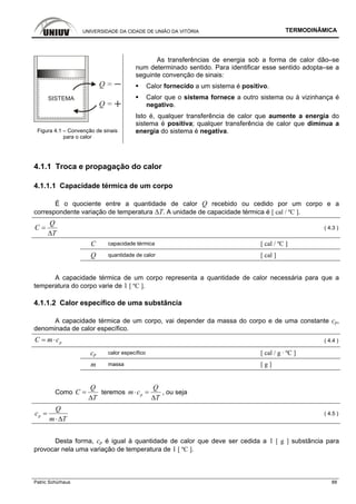 UNIVERSIDADE DA CIDADE DE UNIÃO DA VITÓRIA TERMODINÂMICA
Patric Schürhaus 88
SISTEMA
Q =
Q =
Figura 4.1 – Convenção de sinais
para o calor
As transferências de energia sob a forma de calor dão–se
num determinado sentido. Para identificar esse sentido adopta–se a
seguinte convenção de sinais:
Calor fornecido a um sistema é positivo.
Calor que o sistema fornece a outro sistema ou à vizinhança é
negativo.
Isto é, qualquer transferência de calor que aumente a energia do
sistema é positiva; qualquer transferência de calor que diminua a
energia do sistema é negativa.
4.1.1 Troca e propagação do calor
4.1.1.1 Capacidade térmica de um corpo
É o quociente entre a quantidade de calor Q recebido ou cedido por um corpo e a
correspondente variação de temperatura ∆T. A unidade de capacidade térmica é [ cal / ºC ].
Q
C
T
=
Δ
( 4.3 )
C capacidade térmica [ cal / ºC ]
Q quantidade de calor [ cal ]
A capacidade térmica de um corpo representa a quantidade de calor necessária para que a
temperatura do corpo varie de 1 [ ºC ].
4.1.1.2 Calor específico de uma substância
A capacidade térmica de um corpo, vai depender da massa do corpo e de uma constante cp,
denominada de calor específico.
pC m c= ⋅ ( 4.4 )
cp calor específico [ cal / g · ºC ]
m massa [ g ]
Como
Q
C
T
=
Δ
teremos p
Q
m c
T
⋅ =
Δ
, ou seja
p
Q
c
m T
=
⋅Δ
( 4.5 )
Desta forma, cp é igual à quantidade de calor que deve ser cedida a 1 [ g ] substância para
provocar nela uma variação de temperatura de 1 [ ºC ].
 