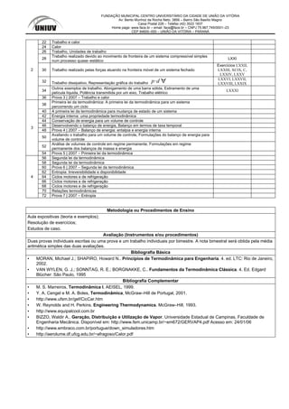 FUNDAÇÃO MUNICIPAL CENTRO UNIVERSITÁRIO DA CIDADE DE UNIÃO DA VITÓRIA
Av: Bento Munhoz da Rocha Neto, 3856 – Bairro São Basílio Magno
Caixa Postal 228 – Telefax (42) 3522 1837
Home page: www.face.br – email: face@face.br – CNPJ 75.967.745/0001–23
CEP 84600–000 – UNIÃO DA VITÓRIA – PARANÁ
22 Trabalho e calor
24 Calor
26 Trabalho, Unidades de trabalho
28
Trabalho realizado devido ao movimento de fronteira de um sistema compressível simples
num processo quase–estático
LXXI
30 Trabalho realizado pelas forças atuando na fronteira móvel de um sistema fechado
Exercícios LXXII,
LXXIII, XCIX, C,
LXXIV, LXXV
32 Trabalho dissipativo, Representação gráfica do trabalho p d LXXVI, LXXVII,
LXXVIII, LXXIX
34
Outros exemplos de trabalho, Alongamento de uma barra sólida, Estiramento de uma
película líquida, Potência transmitida por um eixo, Trabalho elétrico
LXXXI
2
36 Prova 3 | 2007 – Trabalho e calor
38
Primeira lei da termodinâmica: A primeira lei da termodinâmica para um sistema
percorrendo um ciclo
40 A primeira lei da termodinâmica para mudança de estado de um sistema
42 Energia interna: uma propriedade termodinâmica
44 Conservação de energia para um volume de controle
46 Desenvolvendo o balanço de energia, Balanço em termos de taxa temporal
48 Prova 4 | 2007 – Balanço de energia: entalpia e energia interna
50
Avaliando o trabalho para um volume de controle, Formulações do balanço de energia para
volume de controle
52
Análise de volumes de controle em regime permanente, Formulações em regime
permanente dos balanços de massa e energia
3
54 Prova 5 | 2007 – Primeira lei da termodinâmica
56 Segunda lei da termodinâmica
58 Segunda lei da termodinâmica
60 Prova 6 | 2007 – Segunda lei da termodinâmica
62 Entropia: Irreversibilidade e disponibilidade
64 Ciclos motores e de refrigeração
66 Ciclos motores e de refrigeração
68 Ciclos motores e de refrigeração
70 Relações termodinâmicas
4
72 Prova 7 | 2007 – Entropia
Metodologia ou Procedimentos de Ensino
Aula expositivas (teoria e exemplos);
Resolução de exercícios;
Estudos de caso.
Avaliação (Instrumentos e/ou procedimentos)
Duas provas individuais escritas ou uma prova e um trabalho individuais por bimestre. A nota bimestral será obtida pela média
aritmética simples das duas avaliações.
Bibliografia Básica
▪ MORAN, Michael J.; SHAPIRO, Howard N.. Princípios de Termodinâmica para Engenharia. 4. ed. LTC: Rio de Janeiro,
2002.
▪ VAN WYLEN, G. J.; SONNTAG, R. E.; BORGNAKKE, C.. Fundamentos da Termodinâmica Clássica. 4. Ed. Edgard
Blücher: São Paulo, 1995
Bibliografia Complementar
▪ M. S. Marreiros, Termodinâmica I, AEISEL, 1999.
▪ Y. A. Cengel e M. A. Boles, Termodinâmica, McGraw–Hill de Portugal, 2001.
▪ http://www.ufsm.br/gef/CicCar.htm
▪ W. Reynolds and H. Perkins. Engineering Thermodynamics. McGraw–Hill, 1993.
▪ http://www.equipalcool.com.br
▪ BIZZO, Waldir A.. Geração, Distribuição e Utilização de Vapor. Universidade Estadual de Campinas. Faculdade de
Engenharia Mecânica. Disponível em: http://www.fem.unicamp.br/~em672/GERVAP4.pdf Acesso em: 24/01/06
▪ http://www.embraco.com.br/portugue/down_simuladores.htm
▪ http://aerolume.df.ufcg.edu.br/~afragoso/Calor.pdf
 