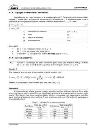 UNIVERSIDADE DA CIDADE DE UNIÃO DA VITÓRIA TERMODINÂMICA
Patric Schürhaus 89
4.1.1.3 Equação fundamental da calorimetria
Consideremos um corpo de massa m à temperatura inicial Ti. Fornecendo–se uma quantidade
de calor Q a esse corpo, suponha que sua temperatura aumente até Tf. A experiência mostra que a
quantidade de calor Q é proporcional à massa e à variação de temperatura (Tf – Ti); logo:
( )p f iQ m c T T= ⋅ ⋅ − ( 4.6 )
pQ m c T= ⋅ ⋅Δ
cp calor específico da substância [ cal / g · ºC ]
m massa [ g ]
∆T variação de temperatura [ ºC ]
Q quantidade de calor [ cal ]
Observação 1:
▪ Se Tf > Ti o corpo recebe calor, isto é, Q > 0.
▪ Se Tf < Ti o corpo cede calor, isto é, Q < 0.
▪ O produto m · cp é a capacidade térmica do corpo; logo: C = m · cp.
4.1.1.4 Exercício resolvido
LXX Calcular a quantidade de calor necessária para elevar uma massa de 500 [ g ] de ferro
de 15 [ ºC ] para 85 [ ºC ]. O calor específico do ferro é igual a 0,114 [ cal / g · ºC ].
Solução ▼
Se a massa de ferro aumenta de temperatura o calor é sensível; logo:
( ) [ ]500 gp f iQ m c T T= ⋅ ⋅ − =
cal
0,114
g
⋅
× ºC
( ) [ ]85 15 ºC
⎡ ⎤
⋅ −⎢ ⎥
⎢ ⎥⎣ ⎦
[ ]3990 cal=
Portanto, a quantidade de calor recebida pelo ferro é de 3990 [ cal ].
Observação 2:
A brisa marítima e a brisa terrestre é devido ao calor específico da água e da terra. Por a água
ter um dos maiores calores específicos ela não só custa a aumentar a temperatura como também custa
a ceder. O ar ficando mais denso nas proximidades devido a temperatura mais baixa durante o dia (do
que a terra) surgirá assim a brisa marítima. A noite o processo se inverte. Ela também é que regula a
temperatura terrestre.
Tabela 4.1 – calor específico de algumas substâncias
Calor específico Calor específico
Substância
[ cal / g · ºC ]
Substância
[ cal / g · ºC ]
Mercúrio 0,033 Ferro 0,114
Alumínio 0,217 Latão 0,094
Cobre 0,092 Gelo 0,550
Chumbo 0,030 Água 1,000
Prata 0,056 Ar 0,240
 