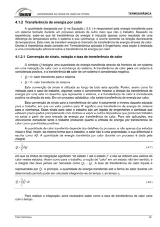 UNIVERSIDADE DA CIDADE DE UNIÃO DA VITÓRIA TERMODINÂMICA
Patric Schürhaus 90
4.1.2 Transferência de energia por calor
A quantidade designada por Q na Equação ( 5.5 ) é responsável pela energia transferida para
um sistema fechado durante um processo através de outro meio que não o trabalho. Baseado na
experiência, sabe–se que tal transferência de energia é induzida apenas como resultado de uma
diferença de temperatura entre o sistema e sua vizinhança, e ocorre somente na direção decrescente
de temperatura. Este meio de transferir energia é chamado de transferência de energia através de calor.
Devido à importância deste conceito em Termodinâmica aplicada à Engenharia, esta seção é dedicada
a uma consideração adicional sobre a transferência de energia por calor.
4.1.2.1 Convenção de sinais, notação e taxa de transferência de calor
O símbolo Q designa uma quantidade de energia transferida através da fronteira de um sistema
em uma interação de calor com a vizinhança do sistema. A transferência de calor para um sistema é
considerada positiva, e a transferência de calor de um sistema é considerada negativa.
▪ Q > 0: calor transferido para o sistema
▪ Q < 0: calor transferido do sistema
Esta convenção de sinais é utilizada ao longo de todo esta apostila. Porém, assim como foi
indicado para o caso de trabalho, algumas vezes é conveniente mostrar a direção da transferência de
energia por uma seta no desenho que representa o sistema, e a transferência de calor é considerada
positiva na direção da seta. Em um processo adiabático, não existe transferência de energia por calor.
Esta convenção de sinais para a transferência de calor é justamente o inverso daquela adotada
para o trabalho, em que um valor positivo para W significa uma transferência de energia do sistema
para a vizinhança. Estes sinais para calor e trabalho são um legado de engenheiros e cientistas que
estavam preocupados principalmente com motores a vapor e outros dispositivos que produzem trabalho
na saída a partir de uma entrada de energia por transferência de calor. Para tais aplicações, era
conveniente considerar tanto o trabalho produzido quanto a entrada de energia por transferência de
calor como quantidades positivas.
A quantidade de calor transferida depende dos detalhes do processo, e não apenas dos estados
inicial e final. Assim, da mesma forma que o trabalho, o calor não é uma propriedade, e sua diferencial é
escrita como δQ. A quantidade de energia transferida por calor durante um processo é dada pela
integral
2
1
Q Qδ= ∫ ( 4.7 )
em que os limites de integração significam “do estado 1 até o estado 2” e não se referem aos valores do
calor nestes estados. Assim como para o trabalho, a noção de “calor” em um estado não tem sentido, e
a integral não deve jamais ser calculada como Q2 – Q1. A taxa de transferência de calor líquida é
representada por Q
i
. A princípio, a quantidade de energia transferida sob a forma de calor durante um
determinado período pode ser calculada integrando–se do tempo t1 ao tempo t2
2
1
t
t
Q Q dt= ⋅∫
i
( 4.8 )
Para realizar a integração, seria necessário saber como a taxa de transferência de calor varia
com o tempo.
 