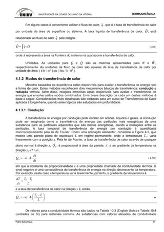 UNIVERSIDADE DA CIDADE DE UNIÃO DA VITÓRIA TERMODINÂMICA
Patric Schürhaus 91
Em alguns casos é conveniente utilizar o fluxo de calor, q
i
, que é a taxa de transferência de calor
por unidade de área de superfície do sistema. A taxa líquida de transferência de calor, Q
i
, está
relacionada ao fluxo de calor q
i
pela integral
A
Q q dA= ⋅∫
i i
( 4.9 )
onde A representa a área na fronteira do sistema na qual ocorre a transferência de calor.
Unidades. As unidades para Q e Q
i
são as mesmas apresentadas para W e W
i
,
respectivamente. As unidades de fluxo de calor são aquelas da taxa de transferência de calor por
unidade de área: [ kW / m2
] ou [ Btu / h · ft2
].
4.1.3 Modos de transferência de calor
Métodos baseados na experiência estão disponíveis para avaliar a transferência de energia sob
a forma de calor. Estes métodos reconhecem dois mecanismos básicos de transferência: condução e
radiação térmica. Além disso, relações empíricas estão disponíveis para avaliar a transferência de
energia que envolve certos modos combinados. Uma breve descrição de cada um destes métodos é
dada a seguir. Considerações mais detalhadas são deixadas para um curso de Transferência de Calor
aplicada à Engenharia, quando estes tópicos são estudados em profundidade.
4.1.3.1 Condução
A transferência de energia por condução pode ocorrer em sólidos, líquidos e gases. A condução
pode ser imaginada como a transferência de energia das partículas mais energéticas de uma
substância para as partículas adjacentes que são menos energéticas, devido a interações entre as
partículas. A taxa temporal de transferência de energia por condução é quantificada
macroscopicamente pela lei de Fourier. Como uma aplicação elementar, considere a Figura 4.2, que
mostra uma parede plana de espessura L em regime permanente, onde a temperatura T(x) varia
linearmente com a posição x. Pela lei de Fourier, a taxa de transferência de calor através de qualquer
plano normal à direção x, xQ
i
, é proporcional à área da parede, A, e ao gradiente de temperatura na
direção x, dT / dx.
x
dT
Q A
dx
κ= − ⋅ ⋅
i
( 4.10 )
em que a constante de proporcionalidade κ é uma propriedade chamada de condutividade térmica. O
sinal negativo é uma conseqüência da transferência de energia na direção decrescente da temperatura.
Por exemplo, neste caso a temperatura varia linearmente; portanto, o gradiente de temperatura é
2 1T TdT
dx L
−
=
e a taxa de transferência de calor na direção x é, então,
2 1
x
T T
Q A
L
κ
−⎛ ⎞
= − ⋅ ⋅⎜ ⎟
⎝ ⎠
i
▲
Os valores para a condutividade térmica são dados na Tabela 10.3 (English Units) e Tabela 10.4
(unidades do SI) para materiais comuns. As substâncias com valores elevados de condutividade
 