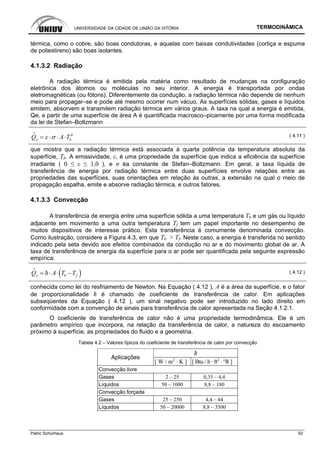 UNIVERSIDADE DA CIDADE DE UNIÃO DA VITÓRIA TERMODINÂMICA
Patric Schürhaus 92
térmica, como o cobre, são boas condutoras, e aquelas com baixas condutividades (cortiça e espuma
de poliestireno) são boas isolantes.
4.1.3.2 Radiação
A radiação térmica é emitida pela matéria como resultado de mudanças na configuração
eletrônica dos átomos ou moléculas no seu interior. A energia é transportada por ondas
eletromagnéticas (ou fótons). Diferentemente da condução, a radiação térmica não depende de nenhum
meio para propagar–se e pode até mesmo ocorrer num vácuo. As superfícies sólidas, gases e líquidos
emitem, absorvem e transmitem radiação térmica em vários graus. A taxa na qual a energia é emitida,
Qe, a partir de uma superfície de área A é quantificada macrosco–picamente por uma forma modificada
da lei de Stefan–Boltzmann
4
beQ A Tε σ= ⋅ ⋅ ⋅
i
( 4.11 )
que mostra que a radiação térmica está associada à quarta potência da temperatura absoluta da
superfície, Tb. A emissividade, ε, é uma propriedade da superfície que indica a eficiência da superfície
irradiante ( 0 ≤ ε ≤ 1,0 ), e σ éa constante de Stefan–Boltzmann. Em geral, a taxa líquida de
transferência de energia por radiação térmica entre duas superfícies envolve relações entre as
propriedades das superfícies, suas orientações em relação às outras, a extensão na qual o meio de
propagação espalha, emite e absorve radiação térmica, e outros fatores.
4.1.3.3 Convecção
A transferência de energia entre uma superfície sólida a uma temperatura Tb e um gás ou líquido
adjacente em movimento a uma outra temperatura Tf tem um papel importante no desempenho de
muitos dispositivos de interesse prático. Esta transferência é comumente denominada convecção.
Como ilustração, considere a Figura 4.3, em que Tb > Tf. Neste caso, a energia é transferida no sentido
indicado pela seta devido aos efeitos combinados da condução no ar e do movimento global de ar. A
taxa de transferência de energia da superfície para o ar pode ser quantificada pela seguinte expressão
empírica:
( )b feQ A T T= ⋅ ⋅ −
i
( 4.12 )
conhecida como lei do resfriamento de Newton. Na Equação ( 4.12 ), A é a área da superfície, e o fator
de proporcionalidade ħ é chamado de coeficiente de transferência de calor. Em aplicações
subseqüentes da Equação ( 4.12 ), um sinal negativo pode ser introduzido no lado direito em
conformidade com a convenção de sinais para transferência de calor apresentada na Seção 4.1.2.1.
O coeficiente de transferência de calor não é uma propriedade termodinâmica. Ele é um
parâmetro empírico que incorpora, na relação da transferência de calor, a natureza do escoamento
próximo à superfície, as propriedades do fluido e a geometria.
Tabela 4.2 – Valores típicos do coeficiente de transferência de calor por convecção
ħ
Aplicações
[ W / m2
· K ] [ Btu / h · ft2
· °R ]
Convecção livre
Gases 2 – 25 0,35 – 4,4
Líquidos 50 – 1000 8,8 – 180
Convecção forçada
Gases 25 – 250 4,4 – 44
Líquidos 50 – 20000 8,8 – 3500
 