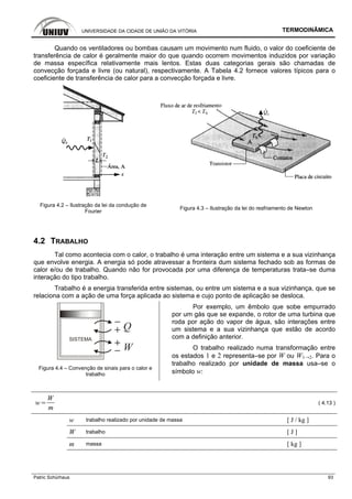 UNIVERSIDADE DA CIDADE DE UNIÃO DA VITÓRIA TERMODINÂMICA
Patric Schürhaus 93
Quando os ventiladores ou bombas causam um movimento num fluido, o valor do coeficiente de
transferência de calor é geralmente maior do que quando ocorrem movimentos induzidos por variação
de massa específica relativamente mais lentos. Estas duas categorias gerais são chamadas de
convecção forçada e livre (ou natural), respectivamente. A Tabela 4.2 fornece valores típicos para o
coeficiente de transferência de calor para a convecção forçada e livre.
Figura 4.2 – Ilustração da lei da condução de
Fourier
Figura 4.3 – Ilustração da lei do resfriamento de Newton
4.2 TRABALHO
Tal como acontecia com o calor, o trabalho é uma interação entre um sistema e a sua vizinhança
que envolve energia. A energia só pode atravessar a fronteira dum sistema fechado sob as formas de
calor e/ou de trabalho. Quando não for provocada por uma diferença de temperaturas trata–se duma
interação do tipo trabalho.
Trabalho é a energia transferida entre sistemas, ou entre um sistema e a sua vizinhança, que se
relaciona com a ação de uma força aplicada ao sistema e cujo ponto de aplicação se desloca.
SISTEMA
Q
W
Figura 4.4 – Convenção de sinais para o calor e
trabalho
Por exemplo, um êmbolo que sobe empurrado
por um gás que se expande, o rotor de uma turbina que
roda por ação do vapor de água, são interações entre
um sistema e a sua vizinhança que estão de acordo
com a definição anterior.
O trabalho realizado numa transformação entre
os estados 1 e 2 representa–se por W ou W1→2. Para o
trabalho realizado por unidade de massa usa–se o
símbolo w:
w
W
m
( 4.13 )
w trabalho realizado por unidade de massa [ J / kg ]
W trabalho [ J ]
m massa [ kg ]
 