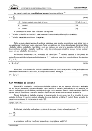 UNIVERSIDADE DA CIDADE DE UNIÃO DA VITÓRIA TERMODINÂMICA
Patric Schürhaus 94
Ao trabalho realizado na unidade de tempo chama–se potência W
W
W
t
( 4.14 )
W trabalho realizado por unidade de tempo [ J / s ] = [ watt ]
W trabalho [ J ]
Δt massa [ s ]
A convenção de sinais para o trabalho é a seguinte:
Trabalho fornecido, ou realizado, pelo sistema durante uma transformação é positivo;
Trabalho fornecido ao sistema é negativo.
Note–se que esta convenção é contrária à adotada para o calor. Um sistema pode trocar com a
sua vizinhança trabalho de várias naturezas. Pode ser realizado por forças de natureza eletromagnética
– trabalho elétrico ou trabalho magnético – pode ser efetuado por uma força que atua na fronteira móvel
de um sistema fechado – trabalho mecânico – etc. No âmbito desta disciplina apenas iremos analisar
casos em que o trabalho é mecânico.
O trabalho infinitesimal d’W, realizado por uma força F quando desloca o seu ponto de
aplicação duma distância igualmente infinitesimal d s , obtém–se fazendo o produto interno dos vetores
F e d s :
d ’ W F d s ( 4.15 )
O trabalho total W realizado durante o deslocamento do ponto de aplicação da força através dum
dado trajeto determina–se calculando, ao longo desse trajeto, a integral:
W F d s ( 4.16 )
4.2.1 Unidades de trabalho
Como já foi observado, consideramos trabalho realizado por um sistema, tal como o realizado
por um gás em expansão contra um êmbolo, como positivo, e trabalho realizado sobre um sistema, tal
como o realizado por um êmbolo ao comprimir um gás, como negativo. Assim, trabalho positivo significa
que sai energia do sistema e trabalho negativo significa que é acrescentada energia ao sistema.
Nossa definição de trabalho envolve o levantamento de um peso, isto é, o produto de uma
unidade de força (1 newton) agindo através de uma distância unitária (1 metro). Essa unidade de
trabalho em unidades SI é chamada de joule [ J ].
1 [ J ] = 1 [ N · m ]
Potência é o trabalho realizado por unidade de tempo e é designada pelo símbolo W .
W
dt
A unidade de potência é joule por segundo e é chamada de watt [ W ].
 