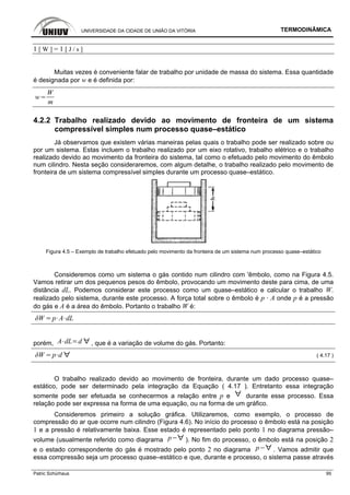 UNIVERSIDADE DA CIDADE DE UNIÃO DA VITÓRIA TERMODINÂMICA
Patric Schürhaus 95
1 [ W ] = 1 [ J / s ]
Muitas vezes é conveniente falar de trabalho por unidade de massa do sistema. Essa quantidade
é designada por w e é definida por:
w
W
m
4.2.2 Trabalho realizado devido ao movimento de fronteira de um sistema
compressível simples num processo quase–estático
Já observamos que existem várias maneiras pelas quais o trabalho pode ser realizado sobre ou
por um sistema. Estas incluem o trabalho realizado por um eixo rotativo, trabalho elétrico e o trabalho
realizado devido ao movimento da fronteira do sistema, tal como o efetuado pelo movimento do êmbolo
num cilindro. Nesta seção consideraremos, com algum detalhe, o trabalho realizado pelo movimento de
fronteira de um sistema compressível simples durante um processo quase–estático.
Figura 4.5 – Exemplo de trabalho efetuado pelo movimento da fronteira de um sistema num processo quase–estático
Consideremos como um sistema o gás contido num cilindro com 'êmbolo, como na Figura 4.5.
Vamos retirar um dos pequenos pesos do êmbolo, provocando um movimento deste para cima, de uma
distância dL. Podemos considerar este processo como um quase–estático e calcular o trabalho W.
realizado pelo sistema, durante este processo. A força total sobre o êmbolo é p · A onde p é a pressão
do gás e A é a área do êmbolo. Portanto o trabalho W é:
p A dL
porém, A dL d , que é a variação de volume do gás. Portanto:
p d ( 4.17 )
O trabalho realizado devido ao movimento de fronteira, durante um dado processo quase–
estático, pode ser determinado pela integração da Equação ( 4.17 ). Entretanto essa integração
somente pode ser efetuada se conhecermos a relação entre p e durante esse processo. Essa
relação pode ser expressa na forma de uma equação, ou na forma de um gráfico.
Consideremos primeiro a solução gráfica. Utilizaremos, como exemplo, o processo de
compressão do ar que ocorre num cilindro (Figura 4.6). No início do processo o êmbolo está na posição
1 e a pressão é relativamente baixa. Esse estado é representado pelo ponto 1 no diagrama pressão–
volume (usualmente referido como diagrama p ). No fim do processo, o êmbolo está na posição 2
e o estado correspondente do gás é mostrado pelo ponto 2 no diagrama p . Vamos admitir que
essa compressão seja um processo quase–estático e que, durante e processo, o sistema passe através
 