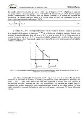 UNIVERSIDADE DA CIDADE DE UNIÃO DA VITÓRIA TERMODINÂMICA
Patric Schürhaus 96
dos estados mostrados pela linha que liga os pontos 1 e 2 do diagrama p . A hipótese do processo
ser quase–estático é essencial, porque cada ponto da linha 1–2 representa um estado definido e estes
estados corresponderão aos estados reais do sistema somente se o desvio do equilíbrio for
infinitesimal. O trabalho realizado sobre o ar durante esse processo de compressão pode ser
determinado pela integração da Equação ( 4.17 ).
W 1 2
1
2
1
2
p d ( 4.18 )
O símbolo W1→2 deve ser interpretado como o trabalho realizado durante o processo, do estado
1 ao estado 2. Pelo exame do diagrama p , é evidente que o trabalho realizado durante esse
processo é representado pela área sob a curva 1–2, ou seja, a área a–1–2–b–a. Nesse exemplo, o
volume diminuiu, e a área a–1–2–b–a representa o trabalho realizado sobre o sistema. Se o processo
tivesse ocorrido do estado 2 ao estado 1, pelo mesmo caminho, a mesma área representaria o trabalho
realizado pelo sistema.
Figura 4.6 – Uso do diagrama pressão–volume para mostrar o trabalho realizado devido ao movimento de fronteira de um
sistema num processo quase–estático
Uma nova consideração do diagrama p , Figura 4.7, conduz a uma outra conclusão
importante. É possível ir do estado 1 ao estado 2 por caminhos quase–estáticos muito diferentes, tais
como A, B ou C. Como a área debaixo de cada curva representa o trabalho para cada processo, é
evidente que o trabalho envolvido em cada caso é uma função não somente dos estados finais do
processo, mas também depende do caminho que se percorre ao se ir de um estado a outro. Por essa
razão, o trabalho é chamado de função de linha, ou em linguagem matemática, δW é uma diferencial
inexata.
 