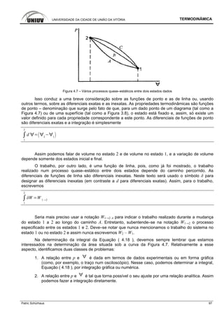 UNIVERSIDADE DA CIDADE DE UNIÃO DA VITÓRIA TERMODINÂMICA
Patric Schürhaus 97
Figura 4.7 – Vários processos quase–estáticos entre dois estados dados
Isso conduz a uma breve consideração sobre as funções de ponto e as de linha ou, usando
outros termos, sobre as diferenciais exatas e as inexatas. As propriedades termodinâmicas são funções
de ponto – denominação que surge pelo fato de que, para um dado ponto de um diagrama (tal como a
Figura 4.7) ou de uma superfície (tal como a Figura 3.8), o estado está fixado e, assim, só existe um
valor definido para cada propriedade correspondente a este ponto. As diferenciais de funções de ponto
são diferenciais exatas e a integração é simplesmente
1
2
d 2 1
Assim podemos falar de volume no estado 2 e de volume no estado 1, e a variação de volume
depende somente dos estados inicial e final.
O trabalho, por outro lado, é uma função de linha, pois, como já foi mostrado, o trabalho
realizado num processo quase–estático entre dois estados depende do caminho percorrido. As
diferenciais de funções de linha são diferenciais inexatas. Neste texto será usado o símbolo δ para
designar as diferenciais inexatas (em contraste a d para diferenciais exatas). Assim, para o trabalho,
escrevemos
1
2
W 1 2
Seria mais preciso usar a notação W1→2 A para indicar o trabalho realizado durante a mudança
do estado 1 a 2 ao longo do caminho A. Entretanto, subentende–se na notação W1→2 o processo
especificado entre os estados 1 e 2. Deve–se notar que nunca mencionamos o trabalho do sistema no
estado 1 ou no estado 2 e assim nunca escrevemos W2 – W1.
Na determinação da integral da Equação ( 4.18 ), devemos sempre lembrar que estamos
interessados na determinação da área situada sob a curva da Figura 4.7. Relativamente a esse
aspecto, identificamos duas classes de problemas:
1. A relação entre p e é dada em termos de dados experimentais ou em forma gráfica
(como, por exemplo, o traço num osciloscópio). Nesse caso, podemos determinar a integral,
Equação ( 4.18 ), por integração gráfica ou numérica.
2. A relação entre p e é tal que torna possível o seu ajuste por uma relação analítica. Assim
podemos fazer a integração diretamente.
 