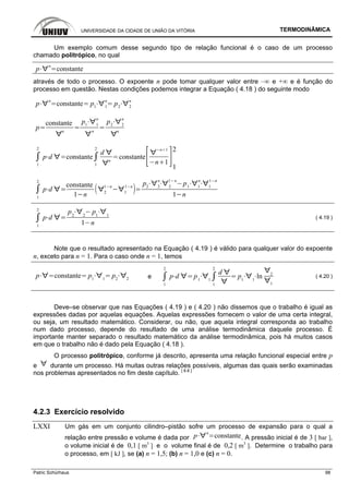 UNIVERSIDADE DA CIDADE DE UNIÃO DA VITÓRIA TERMODINÂMICA
Patric Schürhaus 98
Um exemplo comum desse segundo tipo de relação funcional é o caso de um processo
chamado politrópico, no qual
p
n
constante
através de todo o processo. O expoente n pode tomar qualquer valor entre –∞ e +∞ e é função do
processo em questão. Nestas condições podemos integrar a Equação ( 4.18 ) do seguinte modo
p
n
constante p1 1
n
p2 2
n
p
constante
n
p1 1
n
n
p2 2
n
n
1
2
p d constante
1
2
d
n
constante
n 1
n 1
2
1
1
2
p d
constante
1 n 2
1 n
1
1 n
p2 2
n
2
1 n
p1 1
n
1
1 n
1 n
1
2
p d
p2 2
p1 1
1 n
( 4.19 )
Note que o resultado apresentado na Equação ( 4.19 ) é válido para qualquer valor do expoente
n, exceto para n = 1. Para o caso onde n = 1, temos
p constante p1 1
p2 2 e
1
2
p d p1 1
1
2
d
p1 1
ln 2
1
( 4.20 )
Deve–se observar que nas Equações ( 4.19 ) e ( 4.20 ) não dissemos que o trabalho é igual as
expressões dadas por aquelas equações. Aquelas expressões fornecem o valor de uma certa integral,
ou seja, um resultado matemático. Considerar, ou não, que aquela integral corresponda ao trabalho
num dado processo, depende do resultado de uma análise termodinâmica daquele processo. É
importante manter separado o resultado matemático da análise termodinâmica, pois há muitos casos
em que o trabalho não é dado pela Equação ( 4.18 ).
O processo politrópico, conforme já descrito, apresenta uma relação funcional especial entre p
e durante um processo. Há muitas outras relações possíveis, algumas das quais serão examinadas
nos problemas apresentados no fim deste capítulo. [ 8.8 ]
4.2.3 Exercício resolvido
LXXI Um gás em um conjunto cilindro–pistão sofre um processo de expansão para o qual a
relação entre pressão e volume é dada por p
n
constante. A pressão inicial é de 3 [ bar ],
o volume inicial é de 0,1 [ m3
] e o volume final é de 0,2 [ m3
]. Determine o trabalho para
o processo, em [ kJ ], se (a) n = 1,5; (b) n = 1,0 e (c) n = 0.
 