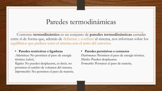 Paredes termodinámicas
Contorno termodinámico es un conjunto de paredes termodinámicas cerradas
entre sí de forma que, además de delimitar y confinar al sistema, nos informan sobre los
equilibrios que pudiera tener el sistema con el resto del universo.
• Paredes restrictivas o ligaduras
Adiabáticas: No permiten el paso de energía
térmica (calor).
Rígidas: No pueden desplazarse, es decir, no
permiten el cambio de volumen del sistema.
Impermeables: No permiten el paso de materia.
• Paredes permisivas o contactos
Diatérmanas: Permiten el paso de energía térmica.
Móviles: Pueden desplazarse.
Permeables: Permiten el paso de materia.
 