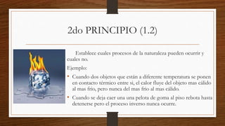 2do PRINCIPIO (1.2)
Establece cuales procesos de la naturaleza pueden ocurrir y
cuales no.
Ejemplo:
• Cuando dos objetos que están a diferente temperatura se ponen
en contacto térmico entre si, el calor fluye del objeto mas cálido
al mas frio, pero nunca del mas frio al mas cálido.
• Cuando se deja caer una una pelota de goma al piso rebota hasta
detenerse pero el proceso inverso nunca ocurre.
 