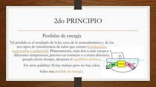 Perdidas de energía
Tal pérdida es el resultado de la ley cero de la termodinámica y de los
tres tipos de transferencia de calor que existen (conducción,
convección o radiación). Primeramente, sean dos o más cuerpos a
diferentes temperatura, puestos en contacto o a cierta distancia,
pasado cierto tiempo, alcanzan el equilibrio térmico.
En otras palabras: Si hay trabajo pero no hay calor,
hubo una perdida de energía.
2do PRINCIPIO
 