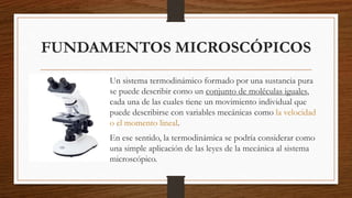 FUNDAMENTOS MICROSCÓPICOS
Un sistema termodinámico formado por una sustancia pura
se puede describir como un conjunto de moléculas iguales,
cada una de las cuales tiene un movimiento individual que
puede describirse con variables mecánicas como la velocidad
o el momento lineal.
En ese sentido, la termodinámica se podría considerar como
una simple aplicación de las leyes de la mecánica al sistema
microscópico.
 