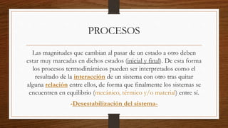 PROCESOS
Las magnitudes que cambian al pasar de un estado a otro deben
estar muy marcadas en dichos estados (inicial y final). De esta forma
los procesos termodinámicos pueden ser interpretados como el
resultado de la interacción de un sistema con otro tras quitar
alguna relación entre ellos, de forma que finalmente los sistemas se
encuentren en equilibrio (mecánico, térmico y/o material) entre sí.
-Desestabilización del sistema-
 