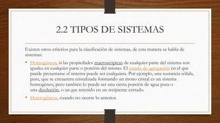 2.2 TIPOS DE SISTEMAS
Existen otros criterios para la clasificación de sistemas, de esta manera se habla de
sistemas:
• Homogéneos, si las propiedades macroscópicas de cualquier parte del sistema son
iguales en cualquier parte o porción del mismo. El estado de agregación en el que
puede presentarse el sistema puede ser cualquiera. Por ejemplo, una sustancia sólida,
pura, que se encuentra cristalizada formando un mono cristal es un sistema
homogéneo, pero también lo puede ser una cierta porción de agua pura o
una disolución, o un gas retenido en un recipiente cerrado.
• Heterogéneos, cuando no ocurre lo anterior.
 