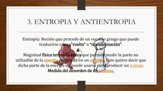 3. ENTROPIA Y ANTIENTROPIA
Entropía: Noción que procede de un vocablo griego que puede
traducirse como “vuelta” o “transformación”.
Magnitud física termodinámica que permite medir la parte no
utilizable de la energía contenida en un sistema. Esto quiere decir que
dicha parte de la energía no puede usarse para producir un trabajo
Medida del desorden de un sistema.
 
