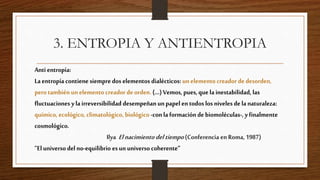 3. ENTROPIA Y ANTIENTROPIA
Antientropía:
Laentropíacontienesiempredoselementosdialécticos:unelementocreadordedesorden,
perotambiénunelementocreadordeorden.(...)Vemos,pues,quelainestabilidad,las
fluctuacionesylairreversibilidaddesempeñanunpapelentodoslosnivelesdelanaturaleza:
químico,ecológico,climatológico,biológico-conlaformacióndebiomoléculas-,yfinalmente
cosmológico.
Ilya Elnacimientodeltiempo(ConferenciaenRoma,1987)
”Eluniversodelno-equilibrioesununiversocoherente”
 