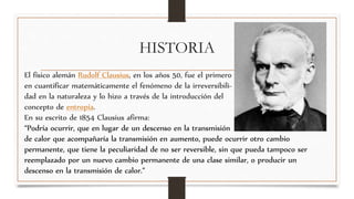 HISTORIA
El físico alemán Rudolf Clausius, en los años 50, fue el primero
en cuantificar matemáticamente el fenómeno de la irreversibili-
dad en la naturaleza y lo hizo a través de la introducción del
concepto de entropía.
En su escrito de 1854 Clausius afirma:
“Podría ocurrir, que en lugar de un descenso en la transmisión
de calor que acompañaría la transmisión en aumento, puede ocurrir otro cambio
permanente, que tiene la peculiaridad de no ser reversible, sin que pueda tampoco ser
reemplazado por un nuevo cambio permanente de una clase similar, o producir un
descenso en la transmisión de calor.”
 