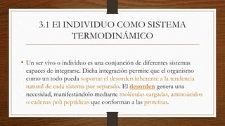 3.1 El INDIVIDUO COMO SISTEMA
TERMODINÁMICO
• Un ser vivo o individuo es una conjunción de diferentes sistemas
capaces de integrarse. Dicha integración permite que el organismo
como un todo pueda soportar el desorden inherente a la tendencia
natural de cada sistema por separado. El desorden genera una
necesidad, manifestándolo mediante moléculas cargadas, aminoácidos
o cadenas poli peptídicas que conforman a las proteínas.
 