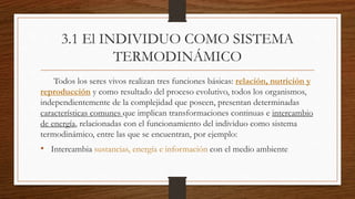 3.1 El INDIVIDUO COMO SISTEMA
TERMODINÁMICO
Todos los seres vivos realizan tres funciones básicas: relación, nutrición y
reproducción y como resultado del proceso evolutivo, todos los organismos,
independientemente de la complejidad que poseen, presentan determinadas
características comunes que implican transformaciones continuas e intercambio
de energía, relacionadas con el funcionamiento del individuo como sistema
termodinámico, entre las que se encuentran, por ejemplo:
• Intercambia sustancias, energía e información con el medio ambiente
 