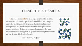 CONCEPTOS BASICOS
4.Se denomina calor a la energía intercambiada entre
un sistema y el medio que le rodea debido a los choques
entre las moléculas del sistema y el exterior al mismo y
siempre que no pueda expresarse macroscópicamente
como producto de fuerza por desplazamiento. Es una
transferencia de energía en el que intervienen gran número
de partículas. ‘Q’, Joule, Caloría.
1 caloría = 4.186 Joule
 