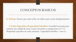 CONCEPTOS BASICOS
8. Trabajo: Fuerza que actúa sobre un objeto para causar desplazamiento.
9. Calor Especifico/Capacidad Calorífica: Cantidad necesaria para
calentar una unidad de masa o pero elevando su temperatura en 1º C.
Propiedad especifica de cada sustancia. Capacidad calorífica + mx Ce
 