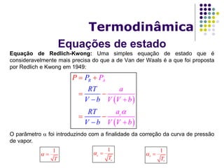 Equações de estado
Termodinâmica
Equação de Redlich-Kwong: Uma simples equação de estado que é
consideravelmente mais precisa do que a de Van der Waals é a que foi proposta
por Redlich e Kwong em 1949:
O parâmetro  foi introduzindo com a finalidade da correção da curva de pressão
de vapor.
 
 
A
c
R P
a
V V
P
RT
V b
R
b
a
V
P
Vb b
T
V




 
 



1
T
 
1
c
cT
  1
r
rT
 
 