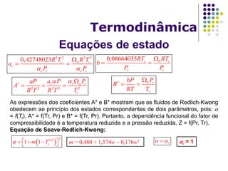Equações de estado
Termodinâmica
0,08664035 c b c
c c
RT RT
b
P P

 
2 2 2 2
0,42748023 c a c
c
c c c c
R T R T
a
P P 

 
2 2 2 2 2
c r a r
r
a P PaP
A
R T R T T
  
  
b r
r
PbP
B
RT T
 
 
As expressões dos coeficientes A* e B* mostram que os fluidos de Redlich-Kwong
obedecem ao princípio dos estados correspondentes de dois parâmetros, pois: 
= f(Tr), A* = f(Tr, Pr) e B* = f(Tr, Pr). Portanto, a dependência funcional do fator de
compressibilidade é a temperatura reduzida e a pressão reduzida, Z = f(Pr, Tr).
Equação de Soave-Redlich-Kwong:
 
2
0,5
1 1 rm T      c = 1r m = 0,480 + 1,574w  0,176w2
 