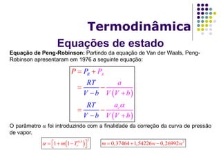 Equações de estado
Termodinâmica
Equação de Peng-Robinson: Partindo da equação de Van der Waals, Peng-
Robinson apresentaram em 1976 a seguinte equação:
O parâmetro  foi introduzindo com a finalidade da correção da curva de pressão
de vapor.
 
 
A
c
R P
a
V V
P
RT
V b
R
b
a
V
P
Vb b
T
V




 
 



 
2
0,5
1 1 rm T     
2
0,37464 1,54226 0,26992m w w  
 