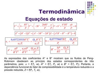 As expressões dos coeficientes A* e B* mostram que os fluidos de Peng-
Robinson obedecem ao princípio dos estados correspondentes de três
parâmetros, pois:  = f(Tr, w), A* = f(Tr, Pr, w) e B* = f(Tr, Pr). Portanto, a
dependência funcional do fator de compressibilidade é a temperatura reduzida e a
pressão reduzida, Z = f(Pr, Tr, w).
Equações de estado
Termodinâmica
2
3 2 2 22
3 0
RT bRT a b RT ab
V b V b V b
P P P P P
   
            
   
0,07779607 c
c c
bcRT RT
b
P P

 
2 2 2 2
0,45723553 c c
c
c c c c
aR T R T
a
P P 

 
     3 2 2 3 2
1 3 2 0Z B Z A B B Z A B B B       
        
2 2 2 2 2
c a r r
r
a P PaP
A
R T R T T
  
  
b r
r
PbP
B
RT T
 
 
 