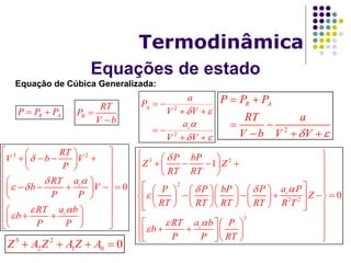 Equações de estado
Termodinâmica
Equação de Cúbica Generalizada:
R AP P P  R
RT
P
V b


2
2
A
c
a
P
V V
a
V V
 

 
 
 
 
 
2
R AP P P
RT a
V b V V 
 
 
  
3 2
0c
c
RT
V b V
P
aRT
b V
P P
a bRT
b
P P


 


  
     
  
  
      
  
  
   
  
3 2
2
2 2
3
1
0c
c
P bP
Z Z
RT RT
a PP P bP P
Z
RT RT RT RT R T
a bRT P
b
P P RT

 



  
     
  
         
            
         
 
           3 2
2 1 0 0Z A Z A Z A   
 