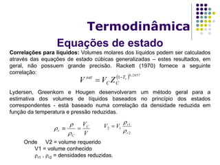 Equações de estado
Termodinâmica
Correlações para líquidos: Volumes molares dos líquidos podem ser calculados
através das equações de estado cúbicas generalizadas – estes resultados, em
geral, não possuem grande precisão. Rackett (1970) fornece a seguinte
correlação:
Lydersen, Greenkorn e Hougen desenvolveram um método geral para a
estimativa dos volumes de líquidos baseados no princípio dos estados
correspondentes - está baseado numa correlação da densidade reduzida em
função da temperatura e pressão reduzidas.
  2857,0
1 rT
CC
sat
ZVV 

V
VC
C
r 



2
1
12
r
r
VV



Onde V2 = volume requerido
V1 = volume conhecido
r1 , r2 = densidades reduzidas.
 