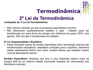 2ª Lei da Termodinâmica
Termodinâmica
Limitações da 1ª Lei da Termodinâmica:
• Não indicam a direção em que os processos espontâneos ocorrem;
• Não diferenciam qualitativamente trabalho e calor - trabalho pode ser
transformado em outra forma de energia com eficiência de quase 100%, mas
apenas 40% de calor é transformado em trabalho.
2ª Lei: Espotaneidade e Equilíbrio:
• Impõe restrições quanto ao sentido espontâneo (sem intervenção externa) das
transformações energéticas, estabelece condições para o equilíbrio, determina
melhor desempenho teórico dos ciclos, avaliam fatores que impedem melhor
nível de desempenho teórico
Sentido Espontâneo: Mudança que leva a uma dispersão caótica maior da
energia total de um sistema isolado (conclusão baseada em observações dos
fenômenos naturais);
 