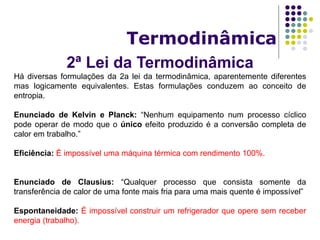 2ª Lei da Termodinâmica
Termodinâmica
Há diversas formulações da 2a lei da termodinâmica, aparentemente diferentes
mas logicamente equivalentes. Estas formulações conduzem ao conceito de
entropia.
Enunciado de Kelvin e Planck: “Nenhum equipamento num processo cíclico
pode operar de modo que o único efeito produzido é a conversão completa de
calor em trabalho.”
Eficiência: É impossível uma máquina térmica com rendimento 100%.
Enunciado de Clausius: “Qualquer processo que consista somente da
transferência de calor de uma fonte mais fria para uma mais quente é impossível”
Espontaneidade: É impossível construir um refrigerador que opere sem receber
energia (trabalho).
 