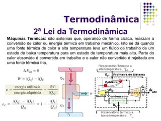 2ª Lei da Termodinâmica
Termodinâmica
Máquinas Térmicas: são sistemas que, operando de forma cíclica, realizam a
conversão de calor ou energia térmica em trabalho mecânico. Isto se dá quando
uma fonte térmica de calor a alta temperatura leva um fluido de trabalho de um
estado de baixa temperatura para um estado de temperatura mais alta. Parte do
calor absorvido é convertido em trabalho e o calor não convertido é rejeitado em
uma fonte térmica fria.
 