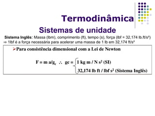 Sistemas de unidade
Termodinâmica
Sistema Inglês: Massa (lbm), comprimento (ft), tempo (s), força (lbf = 32,174 lb.ft/s²)
⇒ 1lbf é a força necessária para acelerar uma massa de 1 lb em 32,174 ft/s²
 