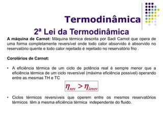 2ª Lei da Termodinâmica
Termodinâmica
A máquina de Carnot: Máquina térmica descrita por Sadi Carnot que opera de
uma forma completamente reversível onde todo calor absorvido é absorvido no
reservatório quente e todo calor rejeitado é rejeitado no reservatório frio .
Corolários de Carnot:
• A eficiência térmica de um ciclo de potência real é sempre menor que a
eficiência térmica de um ciclo reversível (máxima eficiência possível) operando
entre as mesmas TH e TC
• Ciclos térmicos reversíveis que operem entre os mesmos reservatórios
térmicos têm a mesma eficiência térmica independente do fluido.
irrevrev  
 