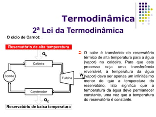 2ª Lei da Termodinâmica
Termodinâmica
O ciclo de Carnot:
Reservatório de alta temperatura
Reservatório de baixa temperatura
Bomba
Condenador
Caldeira
Turbina
W
Qh
QC
 O calor é transferido do reservatório
térmico de alta temperatura para a água
(vapor) na caldeira. Para que este
processo seja uma transferência
reversível, a temperatura da água
(vapor) deve ser apenas um infinitésimo
menor do que a temperatura do
reservatório. Isto significa que a
temperatura da água deve permanecer
constante, uma vez que a temperatura
do reservatório é constante.
 