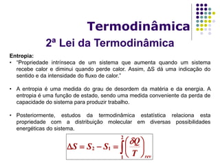 2ª Lei da Termodinâmica
Termodinâmica
Entropia:
• “Propriedade intrínseca de um sistema que aumenta quando um sistema
recebe calor e diminui quando perde calor. Assim, ΔS dá uma indicação do
sentido e da intensidade do fluxo de calor.”
• A entropia é uma medida do grau de desordem da matéria e da energia. A
entropia é uma função de estado, sendo uma medida conveniente da perda de
capacidade do sistema para produzir trabalho.
• Posteriormente, estudos da termodinâmica estatística relaciona esta
propriedade com a distribuição molecular em diversas possibilidades
energéticas do sistema.
 






2
1
12
revT
Q
SSS

 