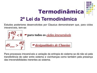2ª Lei da Termodinâmica
Termodinâmica
Estudos posteriores desenvolvidos por Clausius demonstraram que, para ciclos
irreversíveis, tem-se:
Para processos irreversíveis a variação da entropia do sistema se dá não só pela
transferência de calor entre sistema e vizinhanças como também pela presença
das irreversibilidades inerentes ao sistema.
0
d
 T
Q
para todos os ciclos irreversíveis
T
dQ
dSirrev  desigualdades de Clausius
 