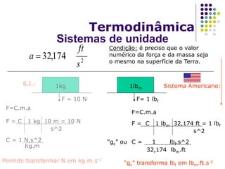 Termodinâmica
2
174,32
s
ft
a 
S.I.:
F=C.m.a
1kg
F = 10 N
F = C 1 kg 10 m = 10 N
s^2
C = 1 N.s^2
Kg.m
Permite transformar N em kg.m.s-2
32,174 lbm.ft
F=C.m.a
F = C 1 lbm 32,174 ft = 1 lbf
s^2
C = 1 lbf.s^2
“gc” transforma lbf em lbm.ft.s-2
Sistema Americano:
Condição: é preciso que o valor
numérico da força e da massa seja
o mesmo na superfície da Terra.
1lbm
F= 1 lbf
“gc” ou
Sistemas de unidade
 