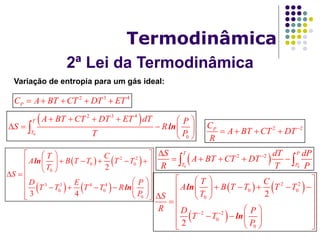 2ª Lei da Termodinâmica
Termodinâmica
Variação de entropia para um gás ideal:
2 3 4
PC A BT CT DT ET    
 
0
2 3 4
0
ln
T
T
A BT CT DT ET dT P
S R
T P
     
    
 

   
   
2 2
0 0
0
3 3 4 4
0 0
0
2
3 4
ln
ln
T C
A B T T T T
T
S
D E P
T T T T R
P
  
      
   
  
      
   
2 2PC
A BT CT DT
R

   
 0 0
2 2
T P
T P
S dT dP
A BT CT DT
R T P

     
   
 
2 2
0 0
0
2 2
0
0
2
2
ln
ln
T C
A B T T T T
TS
R D P
T T
P
 
  
      
   
  
    
   
 