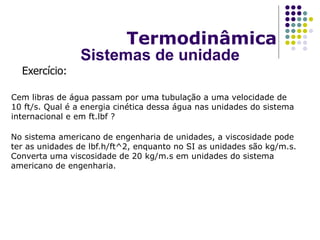 Cem libras de água passam por uma tubulação a uma velocidade de
10 ft/s. Qual é a energia cinética dessa água nas unidades do sistema
internacional e em ft.lbf ?
Exercício:
Termodinâmica
Sistemas de unidade
No sistema americano de engenharia de unidades, a viscosidade pode
ter as unidades de lbf.h/ft^2, enquanto no SI as unidades são kg/m.s.
Converta uma viscosidade de 20 kg/m.s em unidades do sistema
americano de engenharia.
 