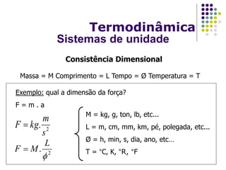 Massa = M Comprimento = L Tempo = Ø Temperatura = T
Consistência Dimensional
Exemplo: qual a dimensão da força?
F = m . a
2
.

L
MF 
M = kg, g, ton, lb, etc...
L = m, cm, mm, km, pé, polegada, etc...
Ø = h, min, s, dia, ano, etc…
T = °C, K, °R, °F
2
.
s
m
kgF 
Termodinâmica
Sistemas de unidade
 